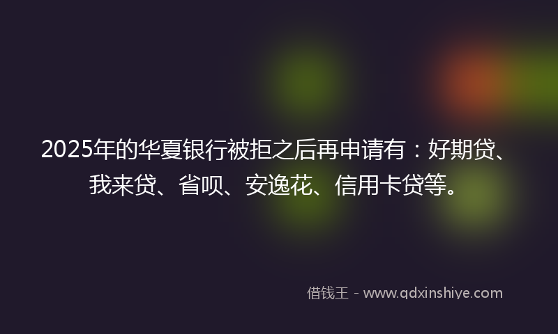 2025年的华夏银行被拒之后再申请有：好期贷、我来贷、省呗、安逸花、信用卡贷等。