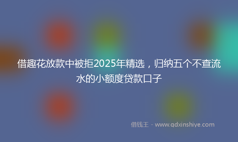 借趣花放款中被拒2025年精选，归纳五个不查流水的小额度贷款口子