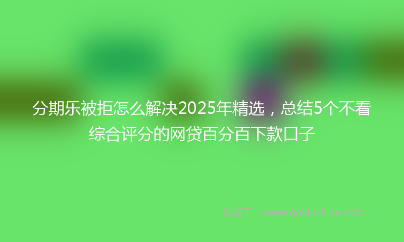 分期乐被拒怎么解决2025年精选，总结5个不看综合评分的网贷百分百下款口子