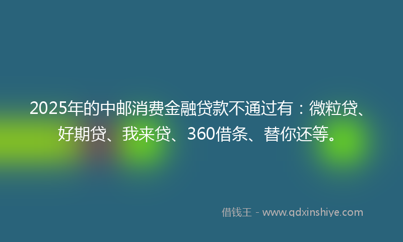 2025年的中邮消费金融贷款不通过有：微粒贷、好期贷、我来贷、360借条、替你还等。