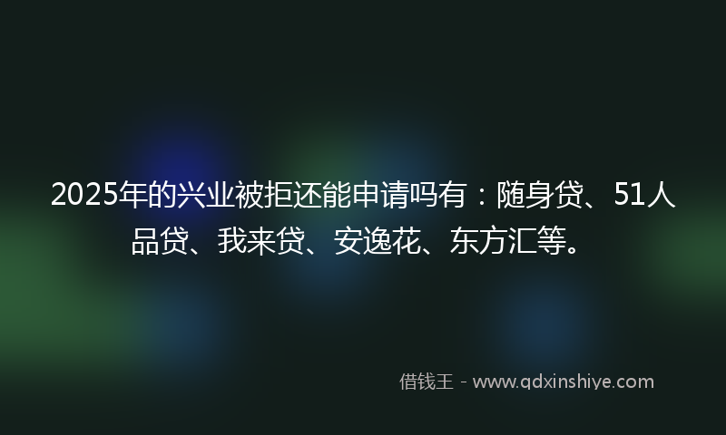 2025年的兴业被拒还能申请吗有：随身贷、51人品贷、我来贷、安逸花、东方汇等。