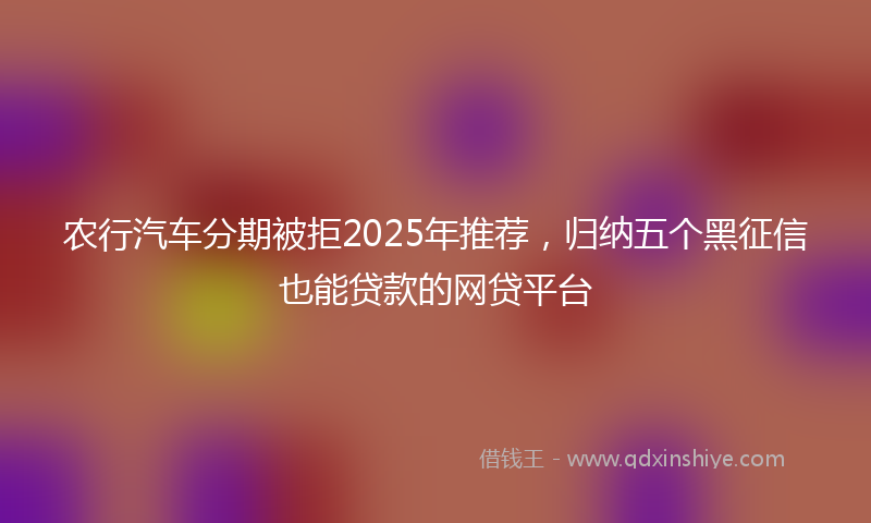 农行汽车分期被拒2025年推荐，归纳五个黑征信也能贷款的网贷平台