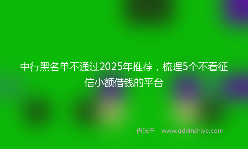 中行黑名单不通过2025年推荐，梳理5个不看征信小额借钱的平台