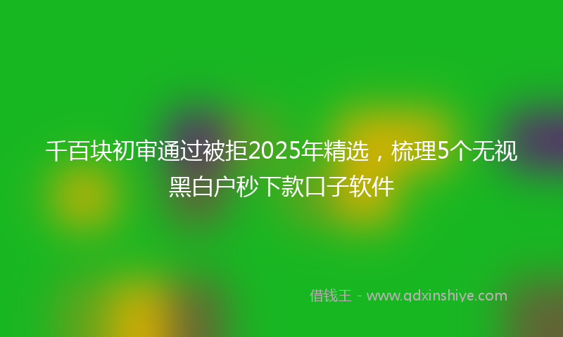 千百块初审通过被拒2025年精选，梳理5个无视黑白户秒下款口子软件