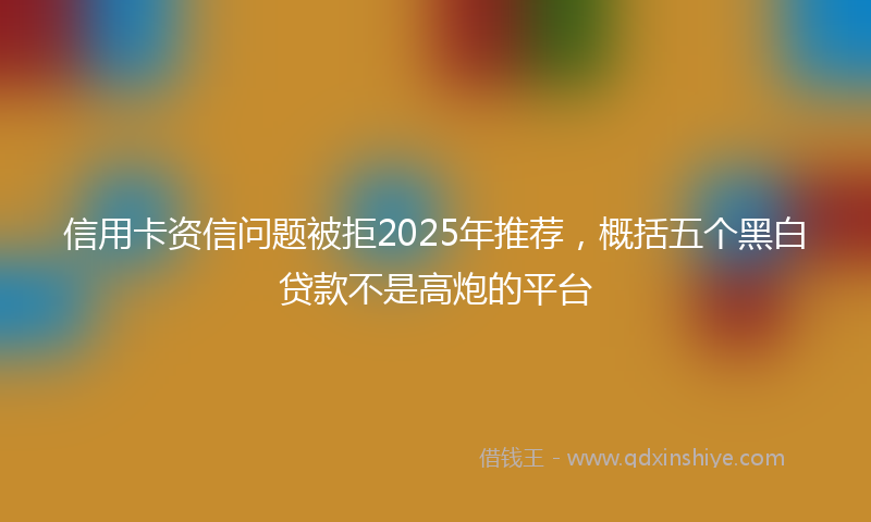 信用卡资信问题被拒2025年推荐，概括五个黑白贷款不是高炮的平台