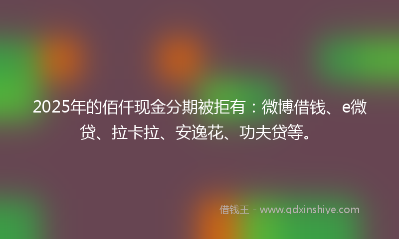 2025年的佰仟现金分期被拒有：微博借钱、e微贷、拉卡拉、安逸花、功夫贷等。