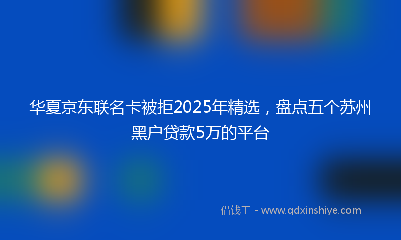 华夏京东联名卡被拒2025年精选，盘点五个苏州黑户贷款5万的平台