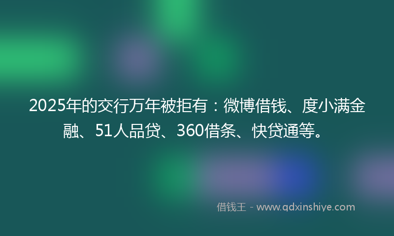 2025年的交行万年被拒有：微博借钱、度小满金融、51人品贷、360借条、快贷通等。