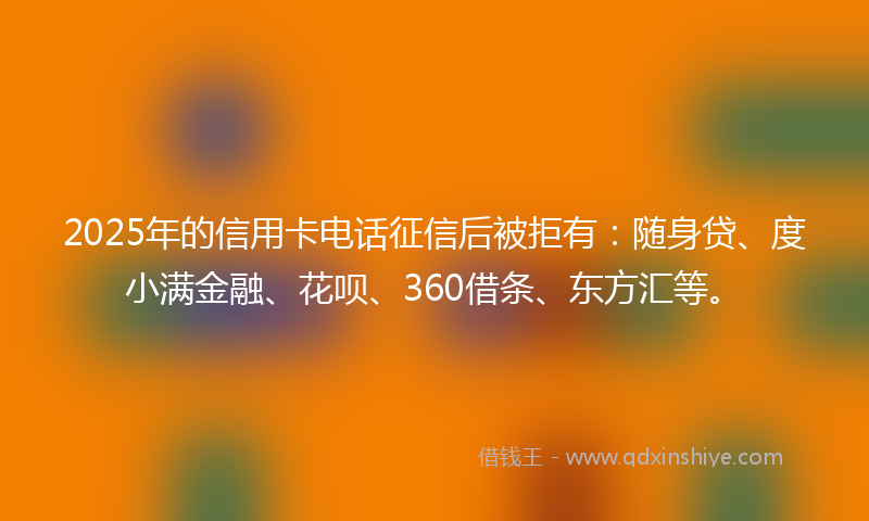 2025年的信用卡电话征信后被拒有：随身贷、度小满金融、花呗、360借条、东方汇等。