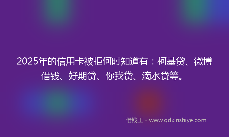 2025年的信用卡被拒何时知道有：柯基贷、微博借钱、好期贷、你我贷、滴水贷等。