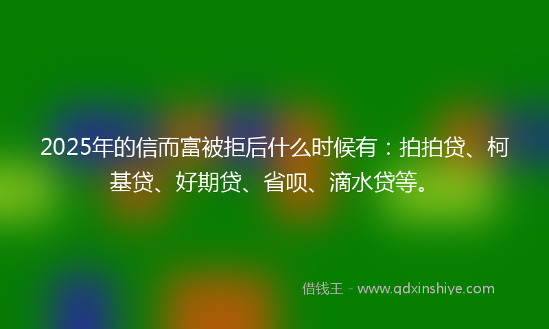 2025年的信而富被拒后什么时候有：拍拍贷、柯基贷、好期贷、省呗、滴水贷等。