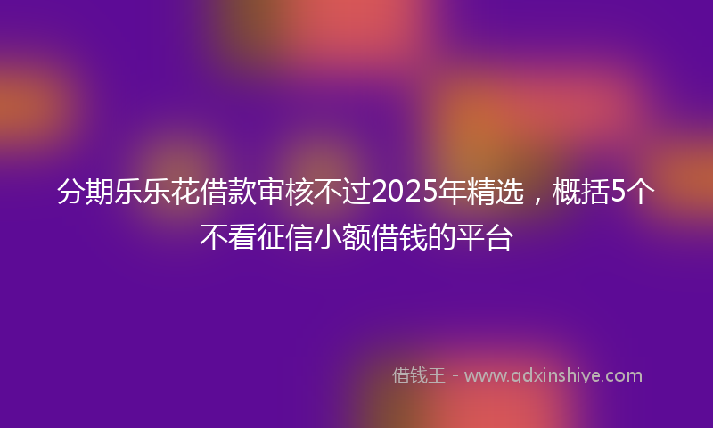 分期乐乐花借款审核不过2025年精选，概括5个不看征信小额借钱的平台