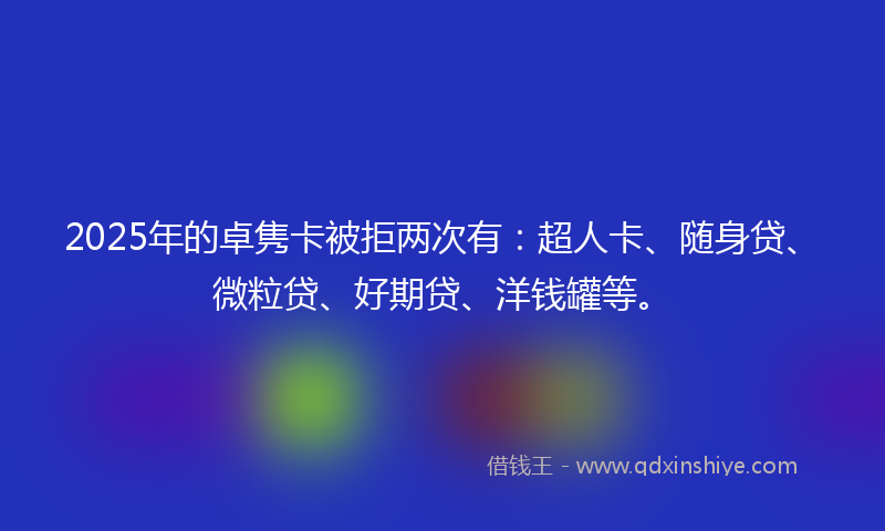 2025年的卓隽卡被拒两次有：超人卡、随身贷、微粒贷、好期贷、洋钱罐等。