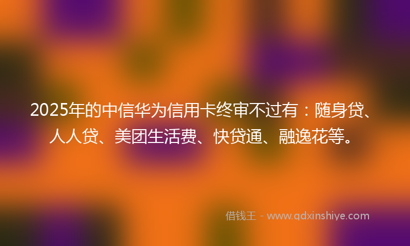2025年的中信华为信用卡终审不过有：随身贷、人人贷、美团生活费、快贷通、融逸花等。