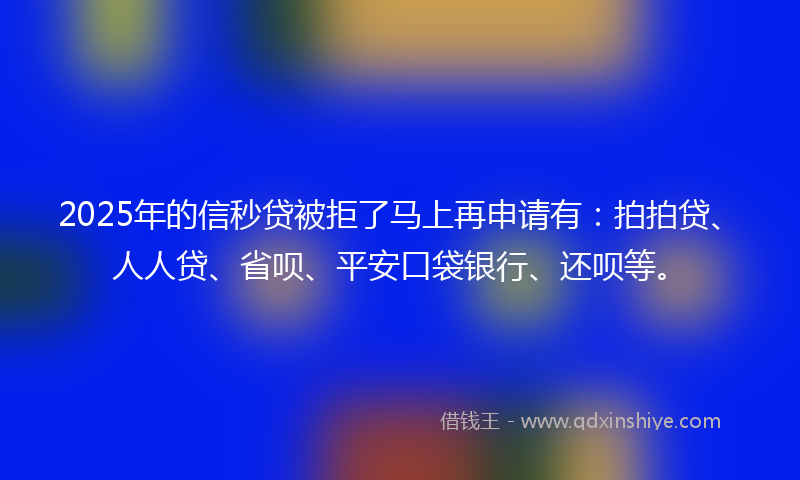 2025年的信秒贷被拒了马上再申请有：拍拍贷、人人贷、省呗、平安口袋银行、还呗等。