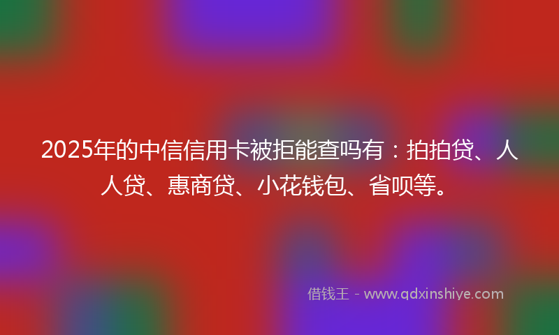 2025年的中信信用卡被拒能查吗有：拍拍贷、人人贷、惠商贷、小花钱包、省呗等。