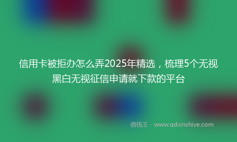 信用卡被拒办怎么弄2025年精选，梳理5个无视黑白无视征信申请就下款的平台
