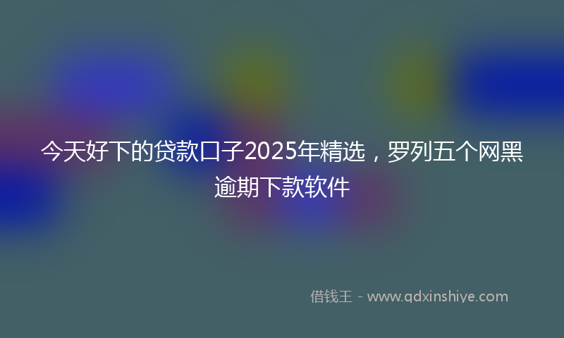 今天好下的贷款口子2025年精选，罗列五个网黑逾期下款软件