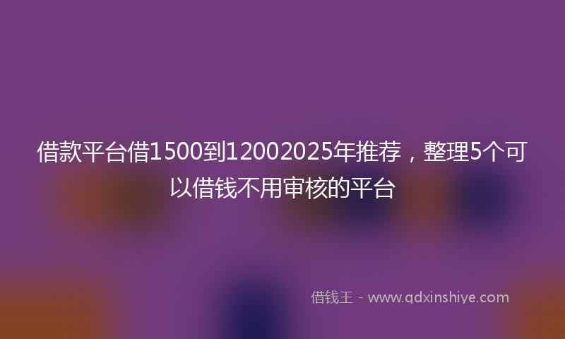 借款平台借1500到12002025年推荐，整理5个可以借钱不用审核的平台