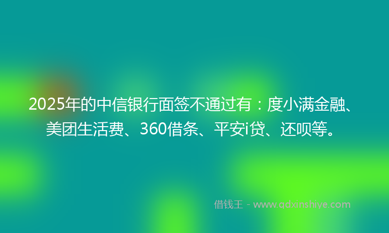 2025年的中信银行面签不通过有：度小满金融、美团生活费、360借条、平安i贷、还呗等。