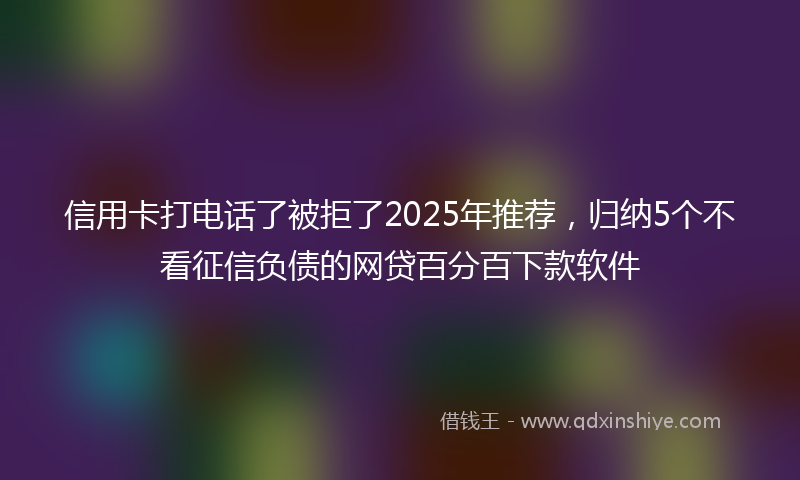 信用卡打电话了被拒了2025年推荐，归纳5个不看征信负债的网贷百分百下款软件