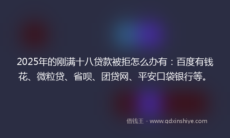 2025年的刚满十八贷款被拒怎么办有：百度有钱花、微粒贷、省呗、团贷网、平安口袋银行等。