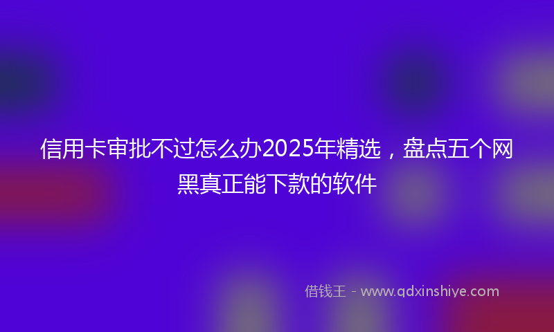 信用卡审批不过怎么办2025年精选，盘点五个网黑真正能下款的软件