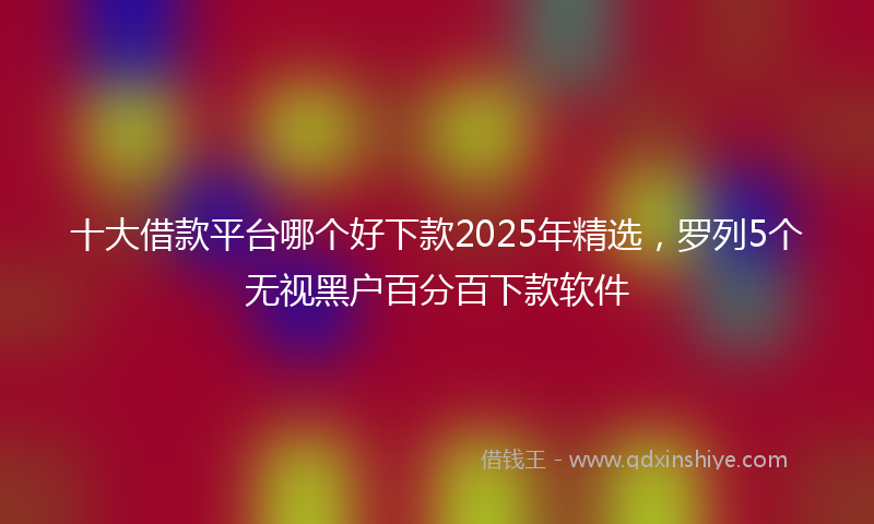 十大借款平台哪个好下款2025年精选，罗列5个无视黑户百分百下款软件