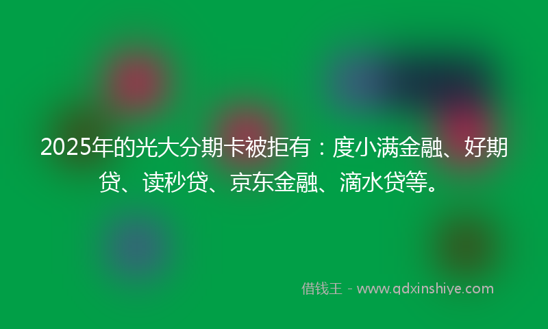 2025年的光大分期卡被拒有：度小满金融、好期贷、读秒贷、京东金融、滴水贷等。