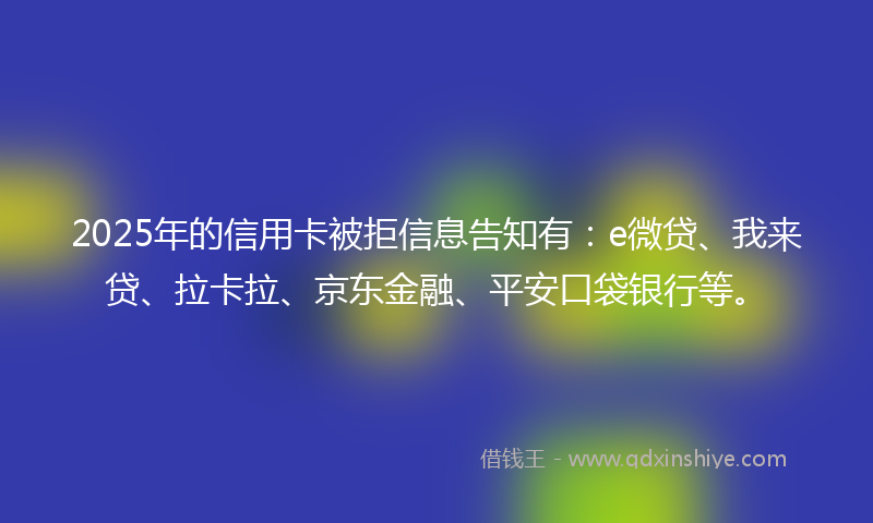 2025年的信用卡被拒信息告知有：e微贷、我来贷、拉卡拉、京东金融、平安口袋银行等。