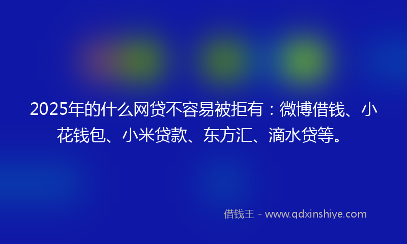 2025年的什么网贷不容易被拒有：微博借钱、小花钱包、小米贷款、东方汇、滴水贷等。