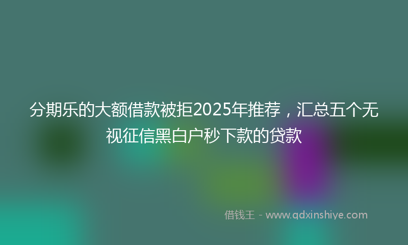 分期乐的大额借款被拒2025年推荐，汇总五个无视征信黑白户秒下款的贷款