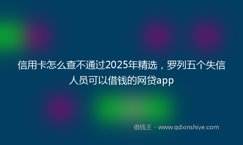 信用卡怎么查不通过2025年精选，罗列五个失信人员可以借钱的网贷app