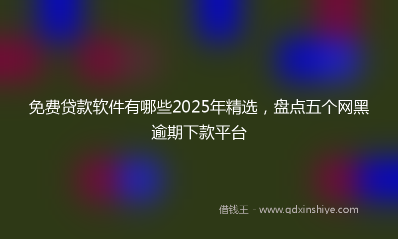 免费贷款软件有哪些2025年精选，盘点五个网黑逾期下款平台