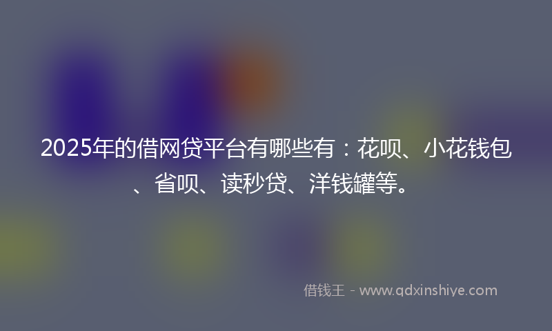 2025年的借网贷平台有哪些有：花呗、小花钱包、省呗、读秒贷、洋钱罐等。