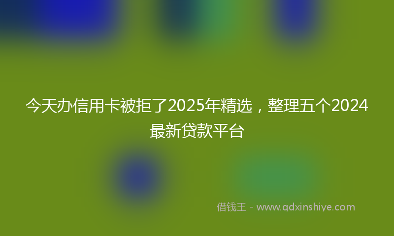 今天办信用卡被拒了2025年精选，整理五个2024最新贷款平台