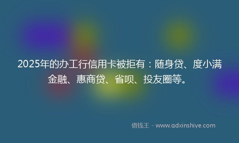 2025年的办工行信用卡被拒有：随身贷、度小满金融、惠商贷、省呗、投友圈等。