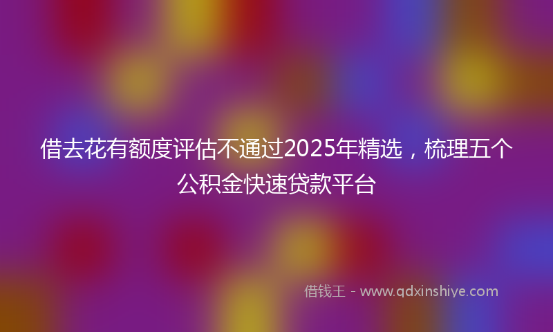 借去花有额度评估不通过2025年精选，梳理五个公积金快速贷款平台