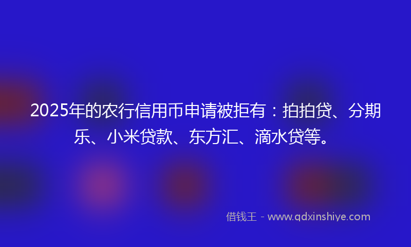 2025年的农行信用币申请被拒有：拍拍贷、分期乐、小米贷款、东方汇、滴水贷等。