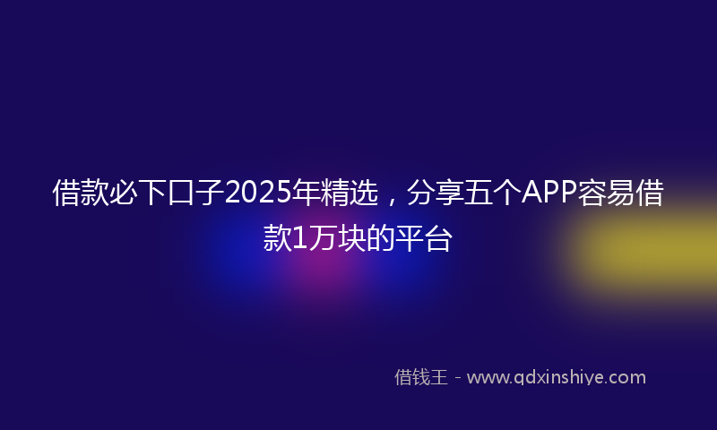 借款必下口子2025年精选，分享五个APP容易借款1万块的平台