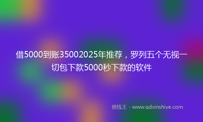 借5000到账35002025年推荐，罗列五个无视一切包下款5000秒下款的软件