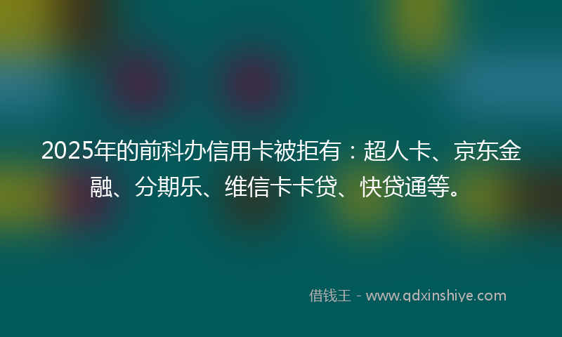 2025年的前科办信用卡被拒有：超人卡、京东金融、分期乐、维信卡卡贷、快贷通等。