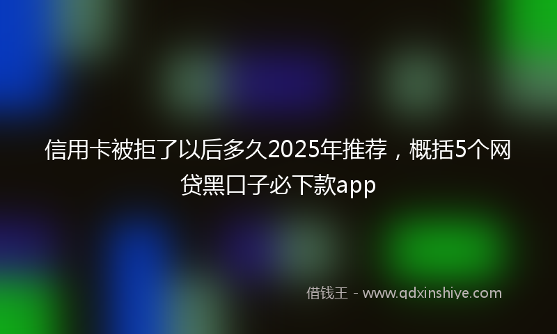 信用卡被拒了以后多久2025年推荐，概括5个网贷黑口子必下款app