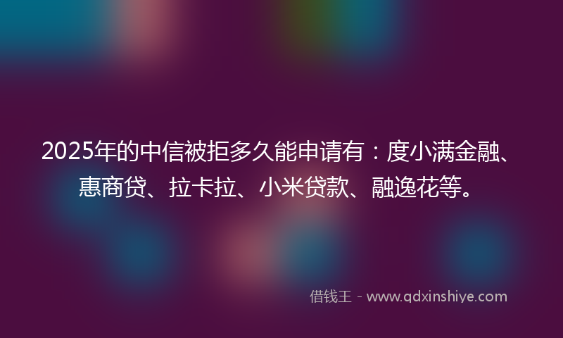 2025年的中信被拒多久能申请有：度小满金融、惠商贷、拉卡拉、小米贷款、融逸花等。