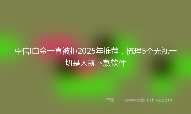 中信i白金一直被拒2025年推荐，梳理5个无视一切是人就下款软件