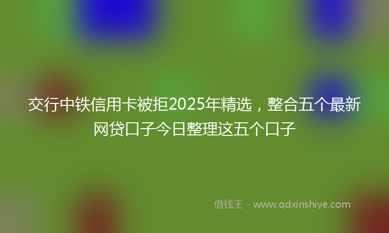 交行中铁信用卡被拒2025年精选，整合五个最新网贷口子今日整理这五个口子
