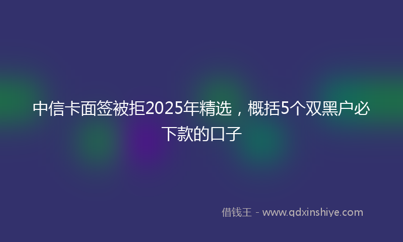 中信卡面签被拒2025年精选，概括5个双黑户必下款的口子