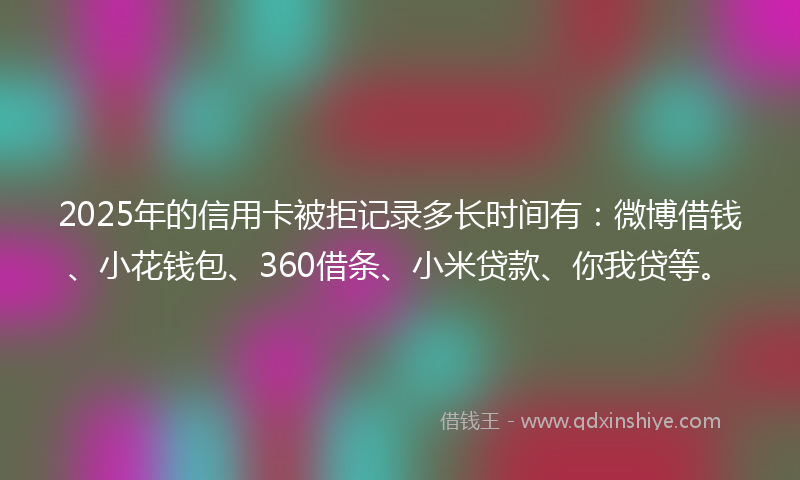 2025年的信用卡被拒记录多长时间有：微博借钱、小花钱包、360借条、小米贷款、你我贷等。