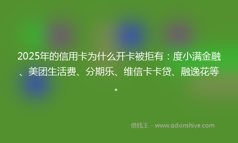 2025年的信用卡为什么开卡被拒有：度小满金融、美团生活费、分期乐、维信卡卡贷、融逸花等。