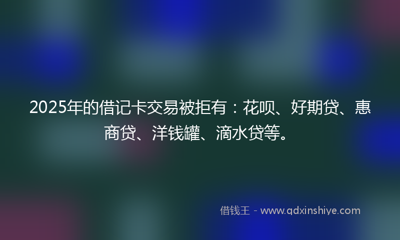 2025年的借记卡交易被拒有：花呗、好期贷、惠商贷、洋钱罐、滴水贷等。